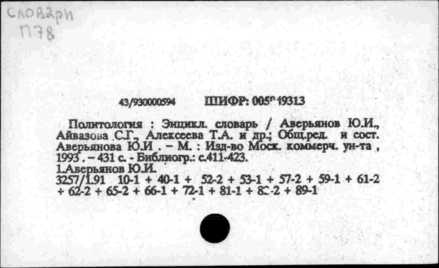 ﻿43/930000594 ШИФР: 005г19313
Политология : Энцихл. словарь / Аверьянов ЮЛ, Айвазова СХ, Алексеева ТА. и др^ Общ.ред. и сост. Аверьянова ЮЛ . - М. : Изд-во Моск, коммерч, ун-та , 1993 . - 431 а - Библмогр.: с.411-423.
ЪАверьянов ЮЛ.
3257/191 10-1 4- 40-1 4- 52-2 + 53-1 + 57-2 + 59-1 + 61-2 + 62-2 4- 65-2 + 66-1 4- 72-1 + 81-1 4- 82-2 4- 89-1